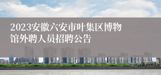 2023安徽六安市叶集区博物馆外聘人员招聘公告