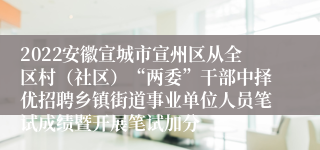 2022安徽宣城市宣州区从全区村（社区）“两委”干部中择优招聘乡镇街道事业单位人员笔试成绩暨开展笔试加分