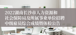 2022湖南长沙市人力资源和社会保障局及所属事业单位招聘中级雇员综合成绩暨体检公告