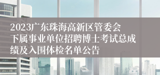 2023广东珠海高新区管委会下属事业单位招聘博士考试总成绩及入围体检名单公告