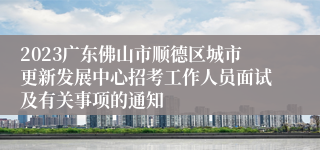 2023广东佛山市顺德区城市更新发展中心招考工作人员面试及有关事项的通知