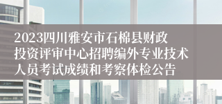 2023四川雅安市石棉县财政投资评审中心招聘编外专业技术人员考试成绩和考察体检公告