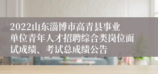 2022山东淄博市高青县事业单位青年人才招聘综合类岗位面试成绩、考试总成绩公告