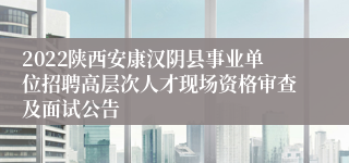 2022陕西安康汉阴县事业单位招聘高层次人才现场资格审查及面试公告