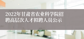 2022年甘肃省农业科学院招聘高层次人才拟聘人员公示