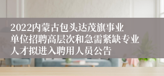 2022内蒙古包头达茂旗事业单位招聘高层次和急需紧缺专业人才拟进入聘用人员公告