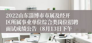 2022山东淄博市市属及经开区所属事业单位综合类岗位招聘面试成绩公告（8月13日下午）