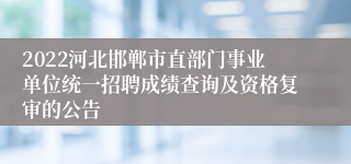 2022河北邯郸市直部门事业单位统一招聘成绩查询及资格复审的公告