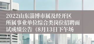 2022山东淄博市属及经开区所属事业单位综合类岗位招聘面试成绩公告（8月13日下午场）