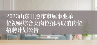 2023山东日照市市属事业单位初级综合类岗位招聘取消岗位招聘计划公告