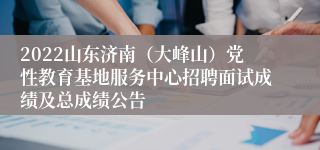 2022山东济南（大峰山）党性教育基地服务中心招聘面试成绩及总成绩公告