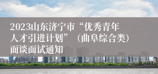 2023山东济宁市“优秀青年人才引进计划”（曲阜综合类）面谈面试通知