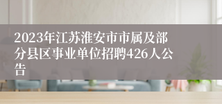 2023年江苏淮安市市属及部分县区事业单位招聘426人公告