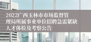 2022广西玉林市市场监督管理局所属事业单位招聘急需紧缺人才体检及考察公告