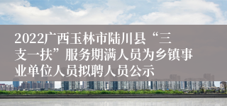 2022广西玉林市陆川县“三支一扶”服务期满人员为乡镇事业单位人员拟聘人员公示