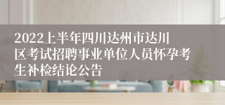 2022上半年四川达州市达川区考试招聘事业单位人员怀孕考生补检结论公告
