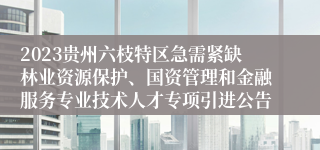 2023贵州六枝特区急需紧缺林业资源保护、国资管理和金融服务专业技术人才专项引进公告