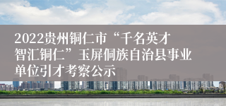 2022贵州铜仁市“千名英才智汇铜仁”玉屏侗族自治县事业单位引才考察公示