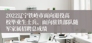 2022辽宁铁岭市面向退役高校毕业生士兵、面向驻铁部队随军家属招聘总成绩