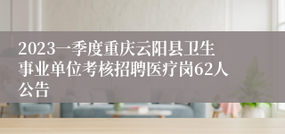 2023一季度重庆云阳县卫生事业单位考核招聘医疗岗62人公告