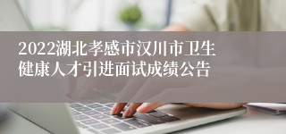 2022湖北孝感市汉川市卫生健康人才引进面试成绩公告