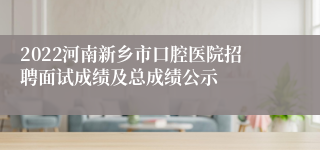 2022河南新乡市口腔医院招聘面试成绩及总成绩公示