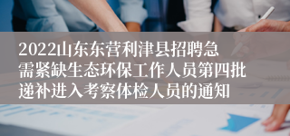 2022山东东营利津县招聘急需紧缺生态环保工作人员第四批递补进入考察体检人员的通知