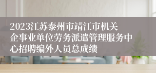 2023江苏泰州市靖江市机关企事业单位劳务派遣管理服务中心招聘编外人员总成绩