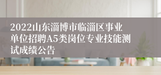 2022山东淄博市临淄区事业单位招聘A5类岗位专业技能测试成绩公告