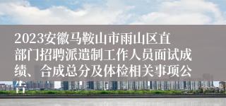 2023安徽马鞍山市雨山区直部门招聘派遣制工作人员面试成绩、合成总分及体检相关事项公告