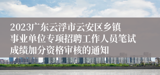 2023广东云浮市云安区乡镇事业单位专项招聘工作人员笔试成绩加分资格审核的通知