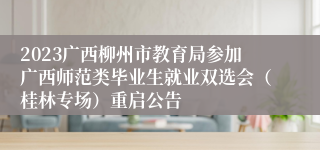 2023广西柳州市教育局参加广西师范类毕业生就业双选会（桂林专场）重启公告