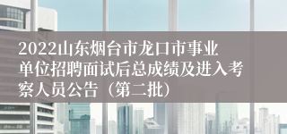 2022山东烟台市龙口市事业单位招聘面试后总成绩及进入考察人员公告（第二批）