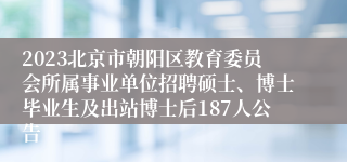 2023北京市朝阳区教育委员会所属事业单位招聘硕士、博士毕业生及出站博士后187人公告