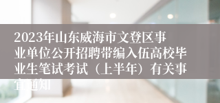 2023年山东威海市文登区事业单位公开招聘带编入伍高校毕业生笔试考试（上半年）有关事宜通知