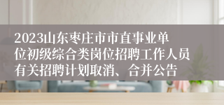 2023山东枣庄市市直事业单位初级综合类岗位招聘工作人员有关招聘计划取消、合并公告