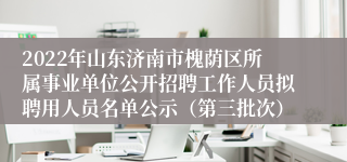 2022年山东济南市槐荫区所属事业单位公开招聘工作人员拟聘用人员名单公示（第三批次）