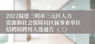 2022福建三明市三元区人力资源和社会保障局区属事业单位招聘拟聘用人选通告（三）