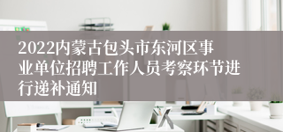 2022内蒙古包头市东河区事业单位招聘工作人员考察环节进行递补通知