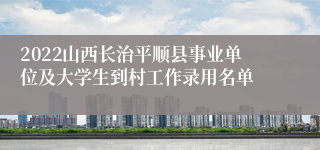 2022山西长治平顺县事业单位及大学生到村工作录用名单