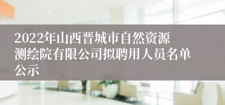 2022年山西晋城市自然资源测绘院有限公司拟聘用人员名单公示