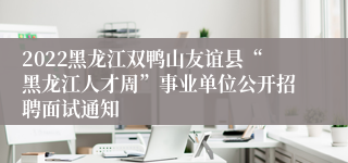 2022黑龙江双鸭山友谊县“黑龙江人才周”事业单位公开招聘面试通知