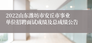 2022山东潍坊市安丘市事业单位招聘面试成绩及总成绩公告