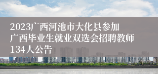 2023广西河池市大化县参加广西毕业生就业双选会招聘教师134人公告