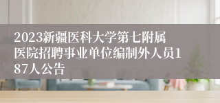 2023新疆医科大学第七附属医院招聘事业单位编制外人员187人公告