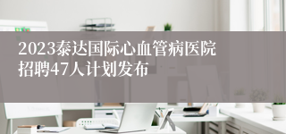 2023泰达国际心血管病医院招聘47人计划发布