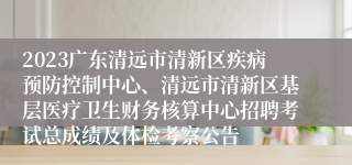 2023广东清远市清新区疾病预防控制中心、清远市清新区基层医疗卫生财务核算中心招聘考试总成绩及体检考察公告