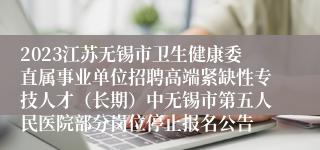 2023江苏无锡市卫生健康委直属事业单位招聘高端紧缺性专技人才（长期）中无锡市第五人民医院部分岗位停止报名公告