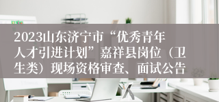 2023山东济宁市“优秀青年人才引进计划”嘉祥县岗位（卫生类）现场资格审查、面试公告