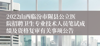 2022山西临汾市隰县公立医院招聘卫生专业技术人员笔试成绩及资格复审有关事项公告